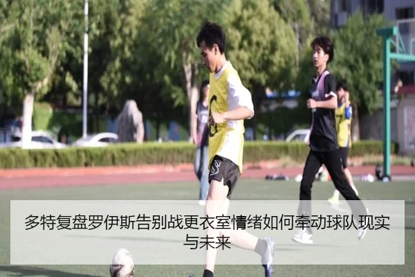 多特复盘罗伊斯告别战更衣室情绪如何牵动球队现实与未来