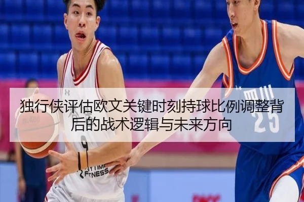 独行侠评估欧文关键时刻持球比例调整背后的战术逻辑与未来方向