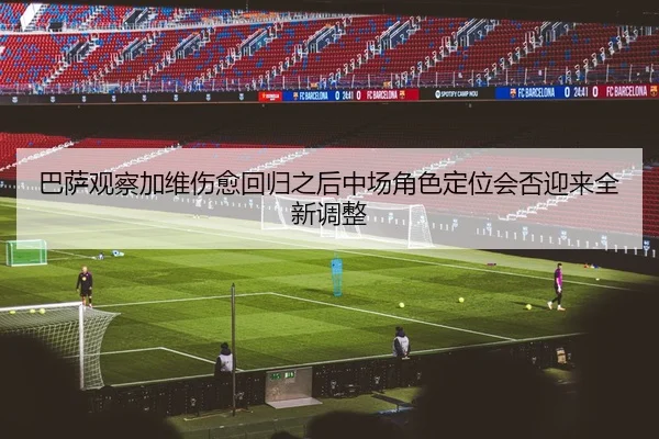 巴萨观察加维伤愈回归之后中场角色定位会否迎来全新调整