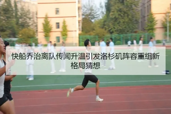 快船乔治离队传闻升温引发洛杉矶阵容重组新格局猜想