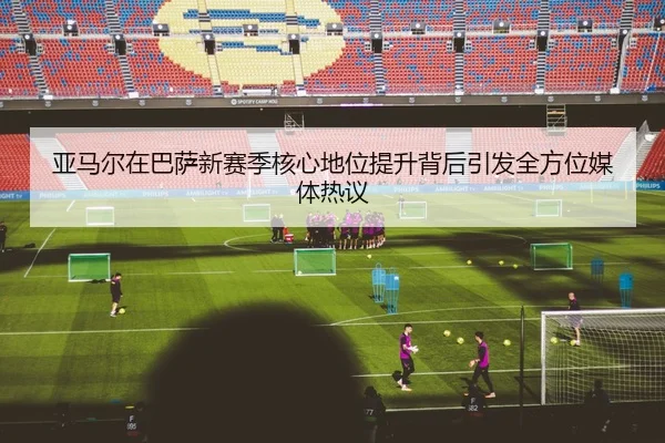 亚马尔在巴萨新赛季核心地位提升背后引发全方位媒体热议